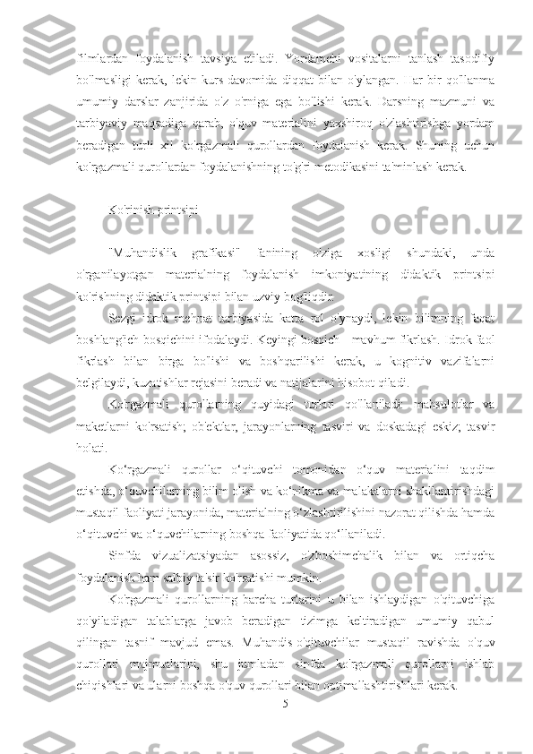 filmlardan   foydalanish   tavsiya   etiladi.   Yordamchi   vositalarni   tanlash   tasodifiy
bo'lmasligi   kerak,   lekin   kurs   davomida   diqqat   bilan   o'ylangan.   Har   bir   qo'llanma
umumiy   darslar   zanjirida   o'z   o'rniga   ega   bo'lishi   kerak.   Darsning   mazmuni   va
tarbiyaviy   maqsadiga   qarab,   o'quv   materialini   yaxshiroq   o'zlashtirishga   yordam
beradigan   turli   xil   ko'rgazmali   qurollardan   foydalanish   kerak.   Shuning   uchun
ko'rgazmali qurollardan foydalanishning to'g'ri metodikasini ta'minlash kerak.
Ko'rinish printsipi
"Muhandislik   grafikasi"   fanining   o'ziga   xosligi   shundaki,   unda
o'rganilayotgan   materialning   foydalanish   imkoniyatining   didaktik   printsipi
ko'rishning didaktik printsipi bilan uzviy bog'liqdir.
Sezgi   idrok   mehnat   tarbiyasida   katta   rol   o'ynaydi,   lekin   bilimning   faqat
boshlang'ich bosqichini ifodalaydi. Keyingi bosqich - mavhum fikrlash. Idrok faol
fikrlash   bilan   birga   bo'lishi   va   boshqarilishi   kerak,   u   kognitiv   vazifalarni
belgilaydi, kuzatishlar rejasini beradi va natijalarini hisobot qiladi.
Ko'rgazmali   qurollarning   quyidagi   turlari   qo'llaniladi:   mahsulotlar   va
maketlarni   ko'rsatish;   ob'ektlar,   jarayonlarning   tasviri   va   doskadagi   eskiz;   tasvir
holati.
Ko‘rgazmali   qurollar   o‘qituvchi   tomonidan   o‘quv   materialini   taqdim
etishda, o‘quvchilarning bilim olish va ko‘nikma va malakalarni shakllantirishdagi
mustaqil faoliyati jarayonida, materialning o‘zlashtirilishini nazorat qilishda hamda
o‘qituvchi va o‘quvchilarning boshqa faoliyatida qo‘llaniladi.
Sinfda   vizualizatsiyadan   asossiz,   o'zboshimchalik   bilan   va   ortiqcha
foydalanish ham salbiy ta'sir ko'rsatishi mumkin.
Ko'rgazmali   qurollarning   barcha   turlarini   u   bilan   ishlaydigan   o'qituvchiga
qo'yiladigan   talablarga   javob   beradigan   tizimga   keltiradigan   umumiy   qabul
qilingan   tasnif   mavjud   emas.   Muhandis-o'qituvchilar   mustaqil   ravishda   o'quv
qurollari   majmualarini,   shu   jumladan   sinfda   ko'rgazmali   qurollarni   ishlab
chiqishlari va ularni boshqa o'quv qurollari bilan optimallashtirishlari kerak.
5 