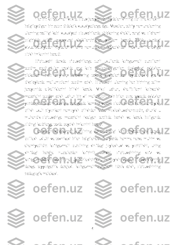 Har bir ko'rgazmali vosita o'quv jarayonida foydalanishning oqilona sohasini
belgilaydigan bir qator didaktik xususiyatlarga ega. Masalan, tabiiy namunalarning
ularning realligi kabi xususiyati o'quvchilarda ob'ektning shakli, rangi va o'lchami
to'g'risida   to'g'ri   tasavvurni   shakllantirishga   yordam   beradi.   Ushbu   turdagi
vizualizatsiyadan   foydalanish   aniq   namunalarni   kuzatishdan   mavhum   fikrlashga
o'tish imkonini beradi.
O‘qituvchi   darsda   o‘quvchilarga   turli   usullarda   ko‘rgazmali   qurollarni
taqdim   etadi.   Ular   orasida   eng   ko'p   qo'llaniladiganlar:   doskadagi   eskizlar;
plakatlarni   osib   qo'yish;   o'qitishning   texnik   vositalaridan   foydalanish;   grafik
displeylarda   ma'lumotlarni   taqdim   etish.   O'qituvchi   ularning   har   birining   ta'lim
jarayonida   afzalliklarini   bilishi   kerak.   Misol   uchun,   shaffoflarni   ko'rsatish
materialni   taqdim   etish   uchun   bir   xil   ma'lumotni   bo'r   bilan   qora   taxtada   eskizlar
yordamida   taqdim   etishga   qaraganda   kamroq   vaqtni   oladi.   Shaffoflarni   namoyish
qilish   usuli   plyonkani   namoyish   qilishdan   ko'ra   moslashuvchanroqdir,   chunki   u
muhandis-o'qituvchiga   materialni   istalgan   tartibda   berish   va   kerak   bo'lganda
oldingi kadrlarga tezda qaytish imkonini beradi.
Tanlangan   ko'rgazmali   qurolning   samaradorligi   ko'p   jihatdan   uni   darsda
qo'llash   uslubi   va   texnikasi   bilan   belgilanadi.   Bu   yerda   hamma   narsa   muhim   va
ahamiyatlidir:   ko‘rgazmali   qurolning   sinfdagi   joylashuvi   va   yoritilishi,   uning
sinfdagi   barcha   nuqtalardan   ko‘rinib   turishi,   o‘qituvchining   so‘z   va
ko‘rgazmalilikni   mohirona   uyg‘unlashtirishi,   namoyish   vaqti,   o‘quvchilarning
darsga   tayyorgarlik   darajasi.   ko'rgazmali   qurollarni   idrok   etish,   o'qituvchining
pedagogik malakasi.
6 