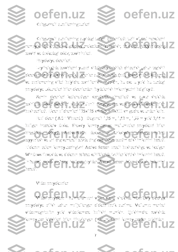 Ko'rgazmali qurollarning turlari
Ko'rgazmali qurollarning quyidagi turlari qo'llaniladi: turli xil real narsalarni
namoyish   qilish;   mahsulotlar   va   maketlarni   ko'rsatish;   ob'ektlar,   jarayonlarning
tasviri va doskadagi eskiz; tasvir holati.
Proyeksiya ekranlari.
Loyihalashda   tasvirlarni   yuqori   sifatli   qayta   ishlab   chiqarish   uchun   tegishli
ekranlardan foydalanish kerak. Ekranlar qurilish turiga (pol, devor, mobil, katlama)
va   qoplamaning   sifati   bo'yicha   tasniflanishi   mumkin,   bu   esa   u   yoki   bu   turdagi
proyeksiya uskunalari bilan ekranlardan foydalanish imkoniyatini belgilaydi.
Zamin   ekranlari   katlanadigan   stendlarga   o'rnatiladi   va   quvur   shaklida
tashiladi.   Devor   ekranlari   odatda   rulonli   dizaynga   ega  va   qo'lda   yoki   elektr   bilan
boshqariladi. Ekran o'lchamlari 125x125 sm dan 300x300 sm gacha va undan ko'p.
Faol ekran ( ACTIVboard ) - diagonali 1,25 m, 1,62 m, 1,99 m yoki 2,46 m
bo'lgan   interaktiv   doska.   Shaxsiy   kompyuter   va   ma'lumotlar   proyektori   bilan
birgalikda   ishlaydi.   ActiveStudio   dasturining   funksiyalari   elektron   referat
tayyorlash va uni eng samarali tarzda tinglovchilarga taqdim etish imkonini beradi.
Elektron   qalam   kompyuteringizni   Active   Screen   orqali   boshqarishga   va   istalgan
Windows ilovasida va elektron referat sahifalarida izohlar kiritish imkonini beradi.
Infraqizil   panel   sinfning   istalgan   joyidan   Active   Screen   bilan   ishlash   imkonini
beradi.
Video proyektorlar
Video   proyektor   -   bu   ma'lumotni   video   signal   shaklida   masofaviy   ekranga
proyeksiya   qilish   uchun   mo'ljallangan   elektro-optik   qurilma.   Ma'lumot   manbai
videomagnitofon   yoki   videokamera   bo'lishi   mumkin.   Qo'shimcha   ravishda
kompyuter   kirishlari   bilan   jihozlangan   (ma'lumotlarni   kompyuterdan   to'g'ridan-
7 