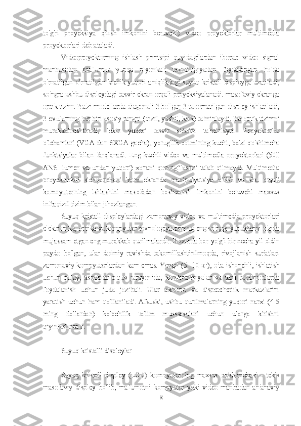 to'g'ri   proyeksiya   qilish   imkonini   beruvchi)   video   proyektorlar   multimedia
proyektorlari deb ataladi.
Videoproyektorning   ishlash   printsipi   quyidagilardan   iborat:   video   signal
manbasidan   ma'lumot   yupqa   plyonkali   texnologiyadan   foydalangan   holda
o'rnatilgan o'rnatilgan kichik yuqori aniqlikdagi suyuq kristall displeyga uzatiladi,
so'ngra ushbu displeydagi tasvir ekran orqali proyeksiyalanadi. masofaviy ekranga
optik tizim. Ba'zi modellarda diagonali 3 bo'lgan 3 ta o'rnatilgan displey ishlatiladi,
3 смularning har biri asosiy rangni (qizil, yashil, ko'k) ta'minlaydi. Bu optik tizimni
murakkablashtiradi,   lekin   yuqori   tasvir   sifatini   ta'minlaydi.   Proyektorlar
o'lchamlari (VGA dan SXGA gacha), yorug'lik oqimining kuchi, ba'zi qo'shimcha
funktsiyalar   bilan   farqlanadi.   Eng   kuchli   video   va   multimedia   proyektorlari   (500
ANSI   lumen   va   undan   yuqori)   xonani   qorong'ilashni   talab   qilmaydi.   Multimedia
proyektorlari   sichqonchani   katta   ekranda   manipulyatsiya   qilish   va   shu   orqali
kompyuterning   ishlashini   masofadan   boshqarish   imkonini   beruvchi   maxsus
infraqizil tizim bilan jihozlangan.
Suyuq   kristall   displeylardagi   zamonaviy   video   va   multimedia   proyektorlari
elektronika, optika va kompyuter texnologiyalarining eng so'nggi yutuqlarini o'zida
mujassam etgan eng murakkab qurilmalardir. Bozorda bor-yo'g'i bir necha yil oldin
paydo   bo'lgan,   ular   doimiy   ravishda   takomillashtirilmoqda,   rivojlanish   sur'atlari
zamonaviy kompyuterlardan kam emas. Yengil (5- 10 кг), o'ta ishonchli, ishlatish
uchun   qulay,   asboblar   o'quv   jarayonida,   konferentsiyalar   va   turli   taqdimotlarda
foydalanish   uchun   juda   jozibali.   Ular   axborot   va   dispetcherlik   markazlarini
yaratish   uchun   ham   qo'llaniladi.   Afsuski,   ushbu   qurilmalarning   yuqori   narxi   (4-5
ming   dollardan)   ko'pchilik   ta'lim   muassasalari   uchun   ularga   kirishni
qiyinlashtiradi.
Suyuq kristalli displeylar
Suyuq   kristall   displey   (LCD)   kompyuterning   maxsus   qo'shimchasi   -   tekis
masofaviy   displey   bo'lib,   ma'lumotni   kompyuter   yoki   video   manbadan   an'anaviy
8 