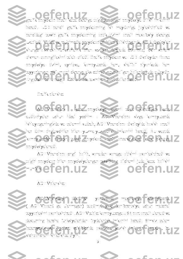 grafik   proyektor   orqali   katta   ekranga   to'g'ridan-to'g'ri   proyeksiya   qilish   imkonini
beradi.   LCD   paneli   grafik   proyektorning   ish   maydoniga   joylashtiriladi   va
paneldagi   tasvir   grafik   proyektorning   optik   tizimi   orqali   masofaviy   ekranga
uzatiladi. Video va multimedia proyektorlari bilan solishtirganda, LCD displeylar
shunga   o'xshash   funksionallik   bilan   sezilarli   darajada   arzonroq,   lekin   xonani
qisman   qorong'ilashni   talab   qiladi.   Grafik   proyektor   va   LCD   displeydan   iborat
proyeksiya   tizimi,   ayniqsa,   kompyuterda   ham,   shaffof   plyonkada   ham
tayyorlangan ma'lumotni ekranga aks ettirish zarur bo'lgan hollarda juda qulaydir.
Eng arzon to'liq rangli LCD hozirda taxminan 2000 dollar turadi.
Grafik planshet
ACTIVpanelpro   -   katta   proyeksiya   ekrani   talab   qilinadigan   katta
auditoriyalar   uchun   ideal   yechim   .   ACTIVpanelpro   sizga   kompyuterda
ishlayotganingizda   va   qalamni   sudrab,   ACTIVpanelpro   displeyida   bosish   orqali
har   doim   tinglovchilar   bilan   yuzma-yuz   turish   imkonini   beradi.   Bu   vaqtda
kompyuterdan   olingan   tasvir   proyektor   orqali   orqangizdagi   katta   ekranga
proyeksiyalanadi.
ACTIVpanelpro   engil   bo'lib,   xonadan   xonaga   o'tishni   osonlashtiradi   va
to'g'ri   proyektor   bilan   proyeksiyalangan   tasvirning   o'lchami   juda   katta   bo'lishi
mumkin .
ACTIVplanshet _
ACTIVprimary   dasturlari   yordamida   masofaviy   kompyuterda
(   ACTIVboard   ga   ulanmagan)   taqdimot   yoki   konferentsiya   uchun   material
tayyorlashni osonlashtiradi . ACTIVtablet kompyuterga USB port orqali ulanadi va
dasturning   barcha   funksiyalaridan   foydalanish   imkonini   beradi.   Simsiz   qalam
batareyasiz   va   flipchart   sahifalarida   osongina   yozish   imkonini   beradi   ,   bu
sichqonchani ishlatishda qiyin.
9 