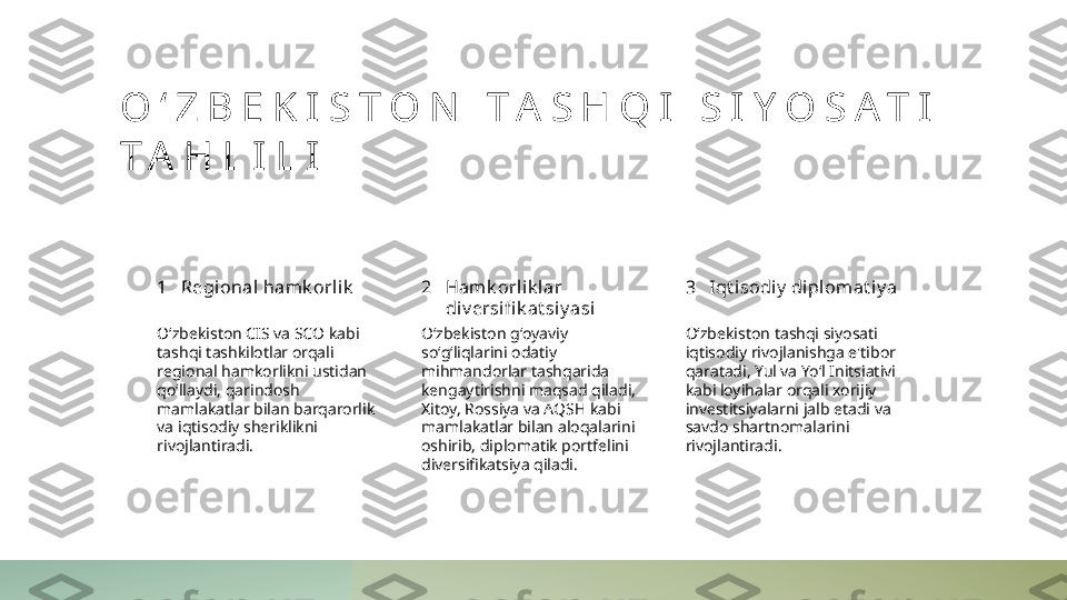 O ʻ Z B E K I S T O N   T A S H Q I   S I Y O S A T I  
T A H L I L I
1 2 3Regional hamk orlik Hamk orlik lar 
div ersifi k at siy asi Iqt i sodiy  di pl omat iy a
Oʻzbekiston CIS va SCO kabi 
tashqi tashkilotlar orqali 
regional hamkorlikni ustidan 
qoʻllaydi, qarindosh 
mamlakatlar bilan barqarorlik 
va iqtisodiy sheriklikni 
rivojlantiradi. Oʻzbekiston gʻoyaviy 
soʻgʻliqlarini odatiy 
mihmandorlar tashqarida 
kengaytirishni maqsad qiladi, 
Xitoy, Rossiya va AQSH kabi 
mamlakatlar bilan aloqalarini 
oshirib, diplomatik portfelini 
diversifikatsiya qiladi. Oʻzbekiston tashqi siyosati 
iqtisodiy rivojlanishga e'tibor 
qaratadi, Yul va Yoʻl Initsiativi 
kabi loyihalar orqali xorijiy 
investitsiyalarni jalb etadi va 
savdo shartnomalarini 
rivojlantiradi. 