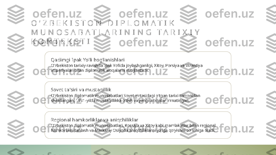 O ʻ Z B E K I S T O N   D I P L O M A T I K  
M U N O S A B A T L A R I N I N G   T A R I X I Y  
K O N T E K S T I
Qadimgi I pak  Yoʻli  bogʻl anishlari
Oʻzbekiston tarixiy ravishda Ipak Yoʻlida joylashganligi, Xitoy, Porsiya va Vizantiya 
imperiyalari bilan diplomatik aloqalarni rivojlantirdi.
Sov et  t a'siri v a m ust aqillik
Oʻzbekiston diplomatik munosabatlari Sovet oʻrtasidagi oʻtgan tarixi tomonidan 
shakllangan, 1991-yilda mustaqillikka oʻtish va yangi aloqalar oʻrnatingan.
Regional hamk orlik l ar v a aniqchili k lar
Oʻzbekiston diplomatik munosabatlari, Rossiya va Xitoy kabi mamlakatlar bilan regional 
hamkorlikni tanlash va Markaziy Osiyoda aniqchiliklarni yoʻlga qoʻyishni oʻz ichiga oladi. 