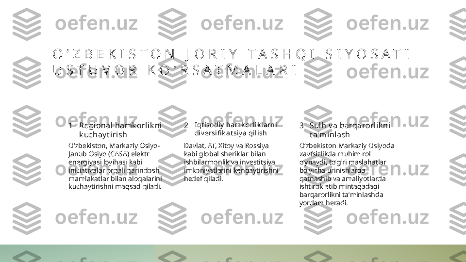 O ʻ Z B E K I S T O N   J O R I Y   T A S H Q I   S I Y O S A T I  
U S T U V O R   K O ʻ R S A T M A L A R I
1 2 3Regional hamk orlik ni 
k uchay t i rish I qt isodiy  hamk orlik larni 
di v ersifi k at siy a qilish Sulh v a barqarorlik ni 
t aʼmi nlash
Oʻzbekiston, Markaziy Osiyo-
Janub Osiyo (CASA) elektr 
energiyasi loyihasi kabi 
iniciativalar orqali qarindosh 
mamlakatlar bilan aloqalarini 
kuchaytirishni maqsad qiladi. Davlat, AT, Xitoy va Rossiya 
kabi global sheriklar bilan 
ishbilarmonlik va investitsiya 
imkoniyatlarini kengaytirishni 
hedef qiladi. Oʻzbekiston Markaziy Osiyoda 
xavfsizlikda muhim rol 
oʻynaydi, toʻgʻri maslahatlar 
boʻyicha urinishlarga 
qatnashib va amaliyotlarda 
ishtirok etib mintaqadagi 
barqarorlikni taʼminlashda 
yordam beradi. 