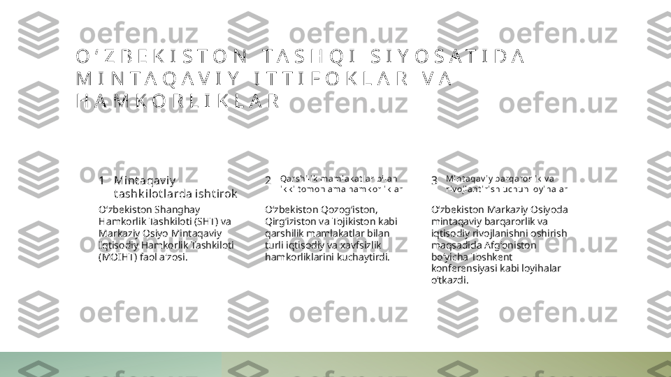 O ʻ Z B E K I S T O N   T A S H Q I   S I Y O S A T I D A  
M I N T A Q A V I Y   I T T I F O K L A R   V A  
H A M K O R L I K L A R
1 2 3Mint aqav iy  
t ashk i lot larda i sht irok Qarshili k  mamlak at lar bi lan 
ik k i t omonl ama hamk orlik lar Mint aqav iy  barqarorli k  v a 
riv ojlant irish uchun loy ihalar
Oʻzbekiston Shanghay 
Hamkorlik Tashkiloti (SHT) va 
Markaziy Osiyo Mintaqaviy 
Iqtisodiy Hamkorlik Tashkiloti 
(MOIHT) faol a'zosi. Oʻzbekiston Qozogʻiston, 
Qirgʻiziston va Tojikiston kabi 
qarshilik mamlakatlar bilan 
turli iqtisodiy va xavfsizlik 
hamkorliklarini kuchaytirdi. Oʻzbekiston Markaziy Osiyoda 
mintaqaviy barqarorlik va 
iqtisodiy rivojlanishni oshirish 
maqsadida Afgʻoniston 
boʻyicha Toshkent 
konferensiyasi kabi loyihalar 
oʻtkazdi. 