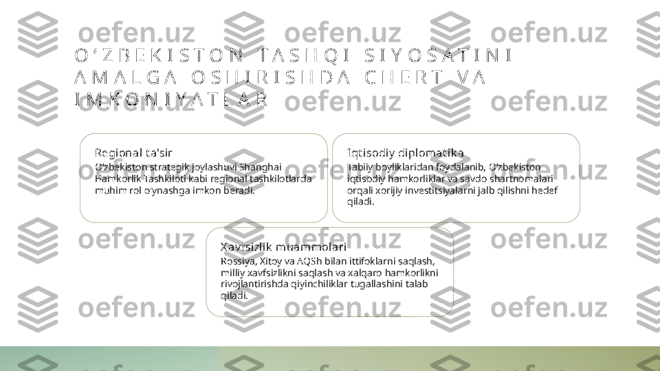 O ʻ Z B E K I S T O N   T A S H Q I   S I Y O S A T I N I  
A M A L G A   O S H I R I S H D A   C H E R T   V A  
I M K O N I Y A T L A R
Regional t a'sir
Oʻzbekiston strategik joylashuvi Shanghai 
Hamkorlik Tashkiloti kabi regional tashkilotlarda 
muhim rol o'ynashga imkon beradi. Iqt i sodiy  di pl omat ik a
Tabiiy boyliklaridan foydalanib, Oʻzbekiston 
iqtisodiy hamkorliklar va savdo shartnomalari 
orqali xorijiy investitsiyalarni jalb qilishni hedef 
qiladi.
X av fsizl ik  muammol ari
Rossiya, Xitoy va AQSh bilan ittifoklarni saqlash, 
milliy xavfsizlikni saqlash va xalqaro hamkorlikni 
rivojlantirishda qiyinchiliklar tugallashini talab 
qiladi. 