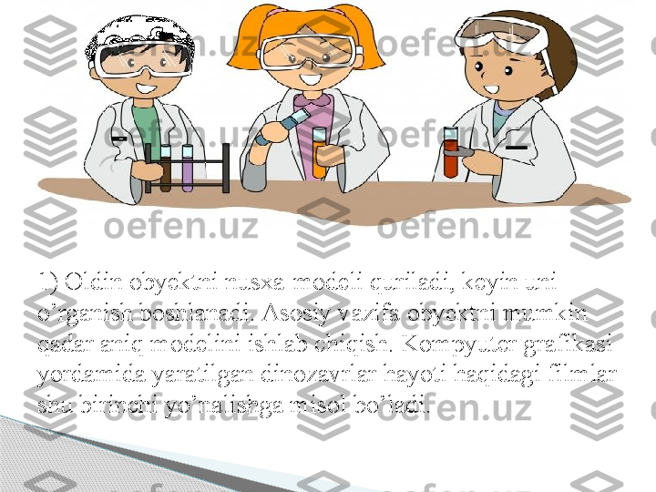 1) Oldin obyektni nusxa-modeli quriladi, keyin uni 
o’rganish boshlanadi. Asosiy vazifa obyektni mumkin 
qadar aniq modelini ishlab chiqish. Kompyuter grafikasi 
yordamida yaratilgan dinozavrlar hayoti haqidagi filmlar 
shu birinchi yo’nalishga misol bo’ladi.      