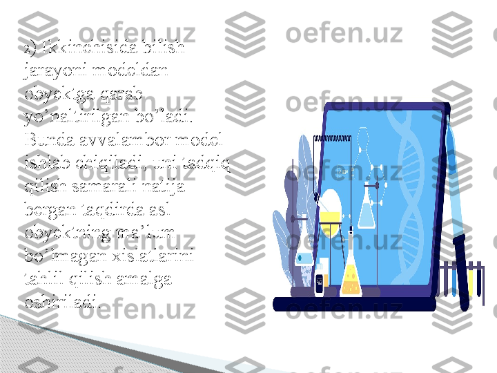 2 ) Ikkinchisida bilish 
jarayoni modeldan 
obyektga qarab 
yo’naltirilgan bo’ladi. 
Bunda avvalambor model 
ishlab chiqiladi, uni tadqiq 
qilish samarali natija  
bergan taqdirda asl 
obyektning ma’lum 
bo’lmagan xislatlarini 
tahlil qilish amalga 
oshiriladi.     