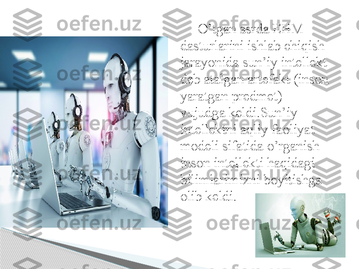 O’tgan asrda EHM 
dasturlarini ishlab chiqish 
jarayonida sun’iy intellekt 
deb atalgan artefakt (inson 
yaratgan predmet) 
vujudga keldi.Sun’iy 
intellektni aqliy faoliyat 
modeli sifatida o’rganish 
inson intellekti haqidagi 
bilimlarimizni boyitishga 
olib keldi.      