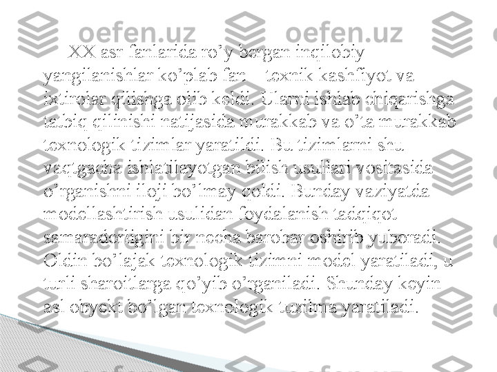 XX asr fanlarida ro’y bergan inqilobiy 
yangilanishlar ko’plab fan – texnik kashfiyot va 
ixtirolar qilishga olib keldi. Ularni ishlab chiqarishga 
tatbiq qilinishi natijasida murakkab va o’ta murakkab 
texnologik tizimlar yaratildi. Bu tizimlarni shu 
vaqtgacha ishlatilayotgan bilish usullari vositasida 
o’rganishni iloji bo’lmay qoldi. Bunday vaziyatda 
modellashtirish usulidan foydalanish tadqiqot 
samaradorligini bir necha barobar oshirib yuboradi. 
Oldin bo’lajak texnologik tizimni model yaratiladi, u 
turli sharoitlarga qo’yib o’rganiladi. Shunday keyin 
asl obyekt bo’lgan texnologik tuzilma yaratiladi.      