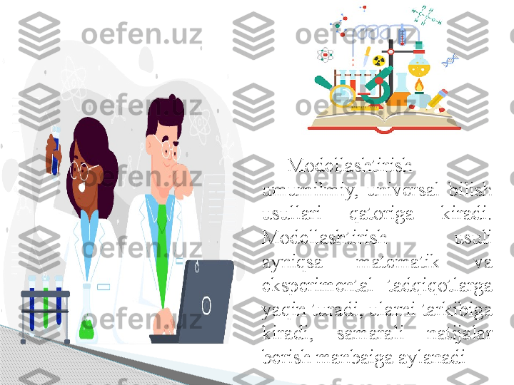 Modellashtirish 
umumilmiy,  universal  bilish 
usullari  qatoriga  kiradi. 
Modellashtirish  usuli 
ayniqsa  matematik  va 
eksperimental  tadqiqotlarga 
yaqin turadi, ularni tarkibiga 
kiradi,  samarali  natijalar 
berish manbaiga aylanadi .      