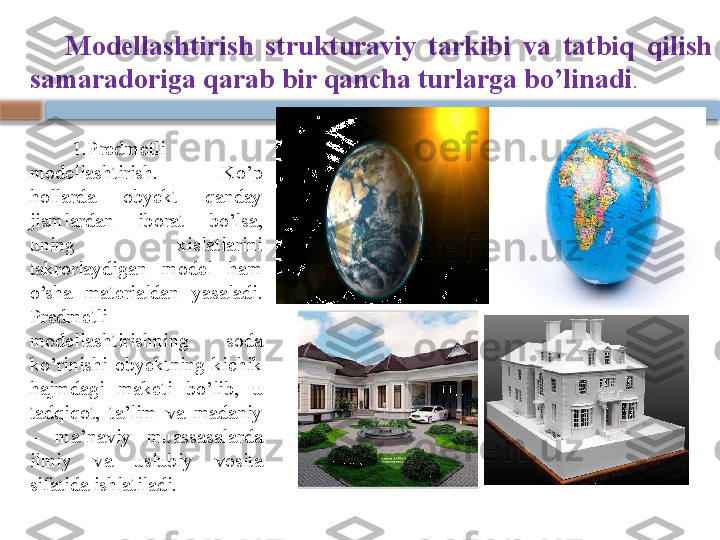 Modellashtirish  strukturaviy  tarkibi  va  tatbiq  qilish 
samaradoriga qarab bir qancha turlarga bo’linadi . 
1. Predmetli 
modellashtirish.  Ko’p 
hollarda  obyekt  qanday 
jismlardan  iborat  bo’lsa, 
uning  xislatlarini 
takrorlaydigan  model  ham 
o’sha  materialdan  yasaladi. 
Predmetli 
modellashtirishning  soda 
ko’rinishi  obyektning  kichik 
hajmdagi  maketi  bo’lib,  u 
tadqiqot,  ta’lim  va  madaniy 
–  ma’naviy  muassasalarda 
ilmiy  va  uslubiy  vosita 
sifatida ishlatiladi.     