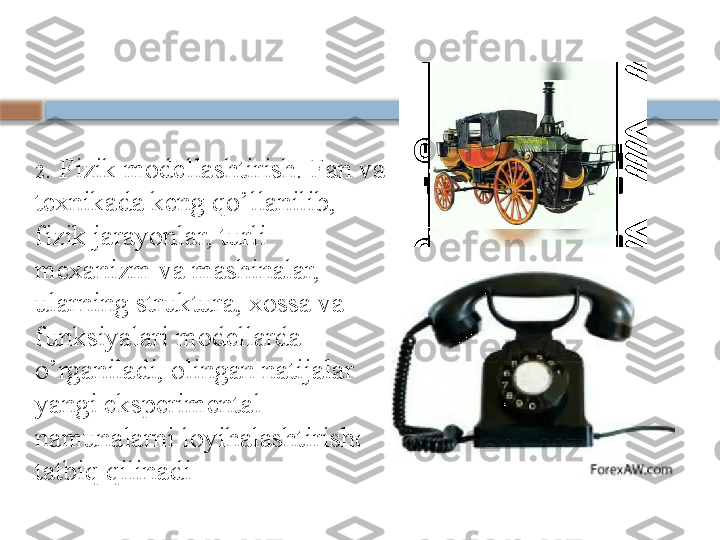 2 . Fizik modellashtirish. Fan va 
texnikada keng qo’llanilib, 
fizik jarayonlar, turli 
mexanizm va mashinalar, 
ularning struktura, xossa va 
funksiyalari modellarda 
o’rganiladi, olingan natijalar 
yangi eksperimental 
namunalarni loyihalashtirishda 
tatbiq qilinadi    