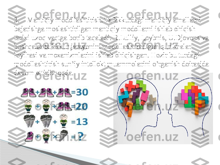 3.    Mantiqiy modellashtirish. Tafakkurdagi mantiqiy amallarni 
bajarishga moslashtirilgan mantiqiy modellarni ishlab chiqish 
tarixi uzoq vaqtga borib taqaladi. R.Lulliy, Leybnis, U.Djevons va 
boshqalar tafakkur jarayonini modellashtiradigan qurilmalar 
loyihasi va mexanizmlarini ishlab chiqishgan. Hozir bu turdagi 
modellashtirish sun’iy intellekt muammolarini o’rganish doirasida 
davom ettirilmoqda.     