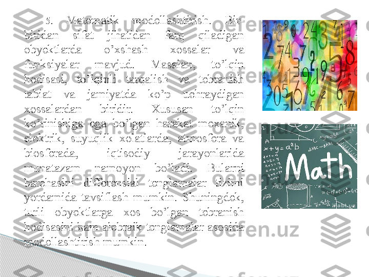 5.  Matematik  modellashtirish.  Bir-
biridan  sifat  jihatidan  farq  qiladigan 
obyektlarda  o’xshash  xossalar  va 
funksiyalar  mavjud.  Masalan,  to’lqin 
hodisasi,  to’lqinli  tarqalish  va  tebranish 
tabiat  va  jamiyatda  ko’p  uchraydigan 
xossalardan  biridir.  Xususan  to’lqin 
ko’rinishiga  ega  bo’lgan  harakat  mexanik, 
elektrik,  suyuqlik  xolatlarda,  atmosfera  va 
biosferada,  iqtisodiy  jarayonlarida 
munatazam  namoyon  bo’ladi.  Bularni 
barchasini  differensial  tenglamalar  tizimi 
yordamida  tavsiflash  mumkin.  Shuningdek, 
turli  obyektlarga  xos  bo’lgan  tebranish 
hodisasini ham  alebraik  tenglamalar  asosida 
modellashtirish mumkin.      