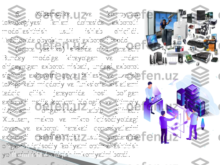 6.  Kibernetika  va  kompyuter 
texnologiyasi  fanlari  doirasida  axborotli 
modellashtirish  usuli  ishlab  chiqildi. 
Tadqiqotda obyekt nusxasi axborotli model 
(«qora  yashik»)  sifatida  olib  qaraladi. 
Bunday  modelga  kirayotgan  va  undan 
chiqayotgan  axborot  nisbati,  undagi  axborot 
sig’imi,  axborotni  qayta  ishlash  va  uzatish 
tezligi  kabi  miqdoriy  va  funksional  xislatlarni 
tadqiq  qilish  jarayonida  hosil  bo’lgan 
axborotli  natija  konkret  biologik  va  ijtimoiy 
tizimlarni  o’rganishda  tatbiq  qilinadi. 
Xususan,  makro  va  mikro  iqtisodiyotdagi 
tovar  va  axborot  harakati  qonuniyatlarini 
axborotli  modellashtirish  usuli  yordamida 
o’rganish iqtisodiy faoliyatni optimallashtirish 
yo’llarini ishlab chiqish imkoniyatini berdi.      