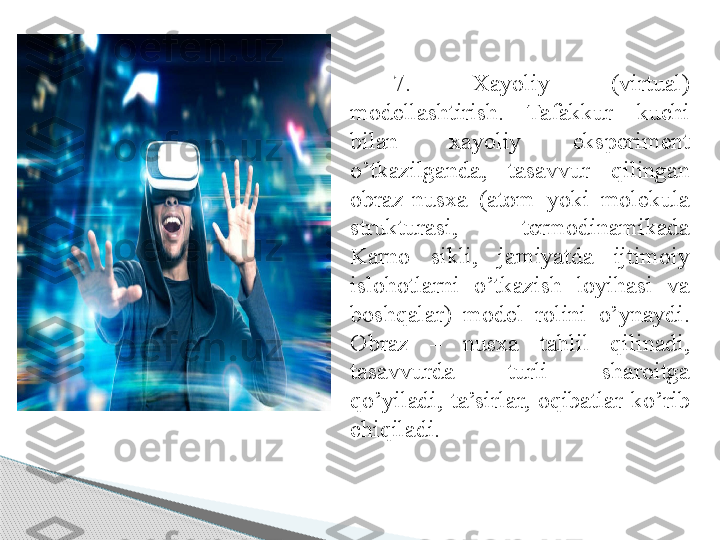 7.  Xayoliy  (virtual) 
modellashtirish.  Tafakkur  kuchi 
bilan  xayoliy  eksperiment 
o’tkazilganda,  tasavvur  qilingan 
obraz-nusxa  (atom  yoki  molekula 
strukturasi,  termodinamikada 
Karno  sikli,  jamiyatda  ijtimoiy 
islohotlarni  o’tkazish  loyihasi  va 
boshqalar)  model  rolini  o’ynaydi. 
Obraz  –  nusxa  tahlil  qilinadi, 
tasavvurda  turli  sharoitga 
qo’yiladi,  ta’sirlar,  oqibatlar  ko’rib 
chiqiladi.      