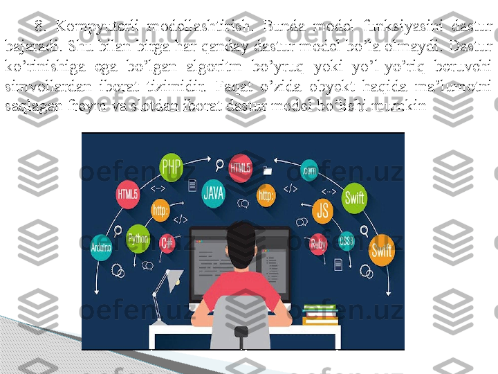 8.  Kompyuterli  modellashtirish.  Bunda  model  funksiyasini  dastur 
bajaradi. Shu bilan birga har qanday dastur model bo’la olmaydi. Dastur 
ko’rinishiga  ega  bo’lgan  algoritm  bo’yruq  yoki  yo’l-yo’riq  beruvchi 
simvollardan  iborat  tizimidir.  Faqat  o’zida  obyekt  haqida  ma’lumotni 
saqlagan freym va slotdan iborat dastur model bo’lishi mumkin .      