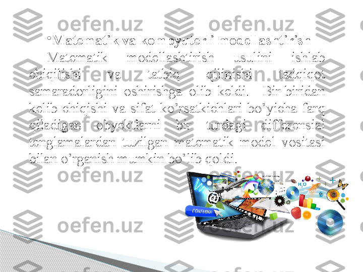 •
Matematik va kompyuterli modellashtirish 
Matematik  modellashtirish  usulini  ishlab 
chiqilishi  va  tatbiq  qilinishi  tadqiqot 
samaradorligini  oshirishga  olib  keldi.    Bir-biridan 
kelib  chiqishi  va  sifat  ko’rsatkichlari  bo’yicha  farq 
qiladigan  obyektlarni  bir  turdagi  differensial 
tenglamalardan  tuzilgan  matematik  model  vositasi 
bilan o’rganish mumkin bo’lib qoldi.      