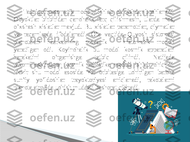 Tadqiqot matematik modelni ishlab  chiqishdan boshlanadi. 
Obyektlar  birbiridan  qanchalik  farq  qilishmasin,  ularda  mos, 
o’xshash  xislatlar  mavjud.  Bu  xislatlar  parametrlar,  qiymatlar 
va  raqamlarda  ifodalanadi.  O’z  vaqtida  Quyosh  sistemasi 
planetalari  haarkatining  mexanik  –  matematik  modeli 
yaratilgan  edi.  Keyinchalik  bu  model  kosmik  apparatlari 
harakatini  o’rganishga  tatbiq  qilindi.  Natijada 
takomillashtirilgan  kosmik  ballistika  modeli  ishlab  chiqildi. 
Hozir  shu  model  asosida  Yer  orbitasiga  uchirilgan  barcha 
sun’iy  yo’ldoshlar  trayektoriyasi  aniqlanadi,  raketalarni 
planeta atrofida uchish muddati bashorat qilinadi.       