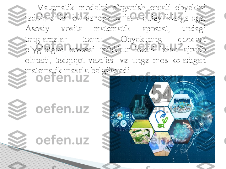 Matematik  modelni  o’rganish  orqali  obyektni 
tadqiq  qilish  bir  qancha  evristik  qulayliklarga  ega. 
Asosiy  vosita  matematik  apparat,  undagi 
tenglamalar  tizimi.  Obyektning  qiziqish 
o’yg’otgan  xossasi  tafakkur  kuchi  bilan  ajratib 
olinadi,  tadqiqot  vazifasi  va  unga  mos  keladigan 
matematik masala belgilanadi.      