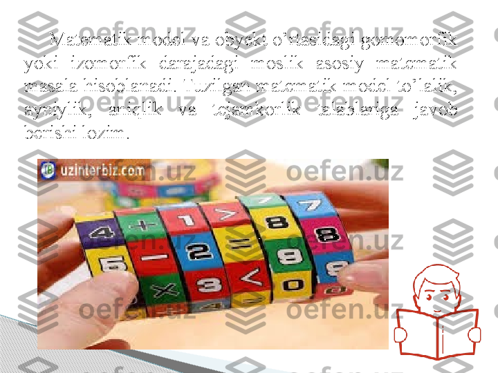 Matematik model va obyekt o’rtasidagi gomomorfik 
yoki  izomorfik  darajadagi  moslik  asosiy  matematik 
masala hisoblanadi. Tuzilgan matematik model to’lalik, 
ayniylik,  aniqlik  va  tejamkorlik  talablariga  javob 
berishi lozim.      