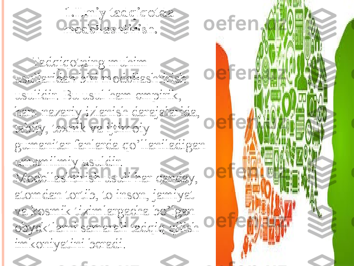 1. Ilmiy tadqiqotda 
modellashtirish.
Tadqiqotning muhim 
usullaridan biri modellashtirish 
usulidir. Bu usul ham empirik, 
ham nazariy izlanish darajalarida, 
tabiiy, texnik va ijtimoiy-
gumanitar fanlarda qo’llaniladigan 
umumilmiy usuldir. 
Modellashtirish usuli har qanday, 
atomdan tortib, to inson, jamiyat 
va kosmik tizimlargacha bo’lgan 
obyektlarni samarali tadqiq qilish 
imkoniyatini beradi.        