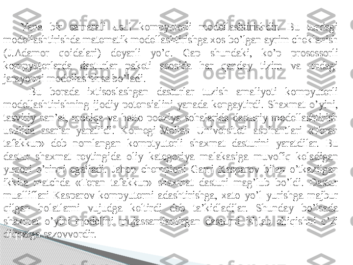 Yana  bir  samarali  usul  kompyuterli  modellashtirishdir.  Bu  turdagi 
modellashtirishda matematik modellashtirishga xos bo’lgan ayrim cheklanish 
(J.Adamor  qoidalari)  deyarli  yo’q.  Gap  shundaki,  ko’p  prosessorli 
kompyuterlarda  dasturlar  paketi  asosida  har  qanday  tizim  va  undagi 
jarayonni modellashtirsa bo’ladi.
  Bu  borada  ixtisoslashgan  dasturlar  tuzish  amaliyoti  kompyuterli 
modellashtirishning  ijodiy  potensialini  yanada  kengaytirdi.  Shaxmat  o’yini, 
tasviriy  san’at,  musiqa  va  hatto  poeziya  sohalarida  dasturiy  modellashtirish 
usulida  asarlar  yaratildi.  Kornegi-Mellan  Universiteti  aspirantlari  «Teran 
tafakkur»  deb  nomlangan  komptyuterli  shaxmat  dasturini  yaratdilar.  Bu 
dastur  shaxmat  reytingida  oliy  kategoriya  malakasiga  muvofiq  keladigan 
yuqori  o’rinni  egalladi.  Jahon  chempioni  Garri  Kasparov  bilan  o’tkazilgan 
ikkita  matchda  «Teran  tafakkur»  shaxmat  dasturi  mag’lub  bo’ldi.  Dastur 
mualliflari  Kasparov  kompyuterni  adashtirishga,  xato  yo’l  yurishga  majbur 
qilgan  holatlarni  vujudga  keltirdi  deb  ta’kidladilar.  Shunday  bo’lsada 
shaxmat  o’yini  modelini  mujassamlantirgan  dasturni  ishlab  chiqishni  o’zi 
diqqatga sazovvordir.      