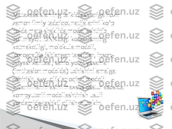 Mutaxassislarning ta’kidlashlariga hozir 
zamon ilmiy tadqiqot natijalarini ko’p 
holda matn shaklida modellashtirib 
bo’lmaydi. DNKdagi kodonlarning 
ketmaketligi, molekula modeli, 
tomografda ishlangan tasvirlar, inson 
miyasi xaritasi, samolyotni yasama 
(imtitasion modelda) uchishini amalga 
oshirish, suyuqliklar oqimi modeli – 
bularni hammasini maxsus dastur asosida 
kompyuterli modellashtirish usuli 
yordamida tashkil qilish mumkin.      