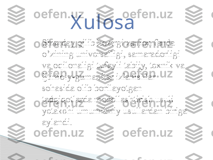 X ulosa
Shunday qilib hozirgi zamon fanda 
o’zining universalligi, samaradorligi 
va oqilonaligi tufayli tabiiy, texnik va 
ijtimoiy-gumanitar izlanishlar 
sohasida olib borilayotgan 
tadqiqotlarda modellashtirish usuli 
yetakchi umumilmiy usullardan biriga 
aylandi .      