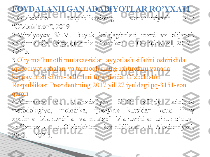 FOYDALANILGAN ADABIYOTLAR RO’YXATI 
1.O’zbekiston  Respublikasining  Konstitusiyasi.  -T.: 
“O’zbekiston”, 2019 
2.Mirziyoyev  Sh.M.  Buyuk  kelajagimizni  mard  va  olijanob 
xalqimiz bilan birga quramiz. - Toshkent: ―O’zbekiston , 2017.-‖
491 b.  
3. Oliy  ma’lumotli   mutaxassislar   tayyorlash   sifatini   oshirishda  
iqtisodiyot   sohalari   va   tarmoqlarining   ishtirokini   yanada  
kengaytirish   chora-tadbirlari   to’g’risida .  O’zbekiston  
Respublikasi   Prezidentining  2017  yil  27  iyuldagi  pq-3151-son 
qarori  
4.Alemasov  V.,  Mamadaliyev  Sh.O.  «Ilmiy  tadqiqot: 
metodologiya,  metodika,  ijodiyot»  kursidan  katta  ilmiy 
xodimlar-izlanuvchilar  va  mustaqil  izlanuvchilar  uchun  o’quv   
qo’llanma  –  T.:  O’zbekiston  Respublikasi  IIV  Akademiyasi, 
2015. – 102 b.       