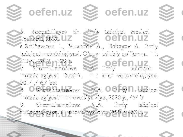 5.  Raxmatullayev  Sh.  Ilmiy  tadqiqot  asoslari.  -
Toshkent, 2002. 
6.. Saifnazarov  I.,  Muxtarov  A.,  Boboyev  A.  Iimiy 
tadqiqot metodologiyasi. O’quv- uslubiy qo’llanma. -T.: 
TDIIJ, 2017. - 129 b. 
7.  Shermuhamedova  N.A  Ilmiy    tadqiqot   
metodologiyasi.  Darslik.  - T .:  «Fan  va texnologiya», 
2014 ,4 6 4 bet 
8 .  Shermuhamedova  N.A.  Iimiy  tadqiqot 
metodologiyasi.Т:Innovatsiya ziyo, 2020 y., 454 b.
9 .  Shermuhamedova  N.A.  Iimiy  tadqiqot 
metodologiyasi.Т: Innovatsiya ziyo, 2021 y.453 b.Foy dalanilgan adabiy ot lar     