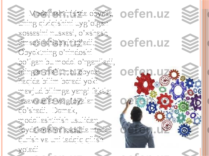 Modellashtirishda obyekt, 
uning qiziqishini uyg’otgan 
xossasini nusxasi, o’xshash 
timsoli ishlab chiqiladi. 
Obyektning o’rindoshi 
bo’lgan bu model o’rganiladi, 
olingan ma’lumot obyekt 
haqida bilim beradi yoki 
mavjud bilimga yangi faktlar,  
tasavvurlar va g’oyalar 
qo’shadi.  Demak, 
modellashtirish usulidan 
foydalanishni asosida modelni 
qurish va uni tadqiq qilish 
yotadi       