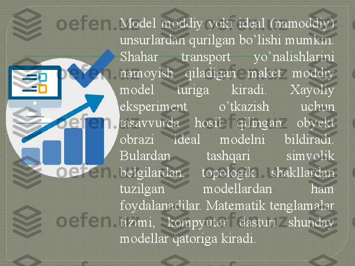 Model  moddiy  yoki  ideal  (namoddiy) 
unsurlardan qurilgan bo’lishi mumkin. 
Shahar  transport  yo’nalishlarini 
namoyish  qiladigan  maket  moddiy 
model  turiga  kiradi.  Xayoliy 
eksperiment  o’tkazish  uchun 
tasavvurda  hosil  qilingan  obyekt 
obrazi  ideal  modelni  bildiradi. 
Bulardan  tashqari  simvolik 
belgilardan,  topologik  shakllardan 
tuzilgan  modellardan  ham 
foydalanadilar. Matematik tenglamalar 
tizimi,  kompyuter  dasturi  shunday 
modellar qatoriga kiradi.     