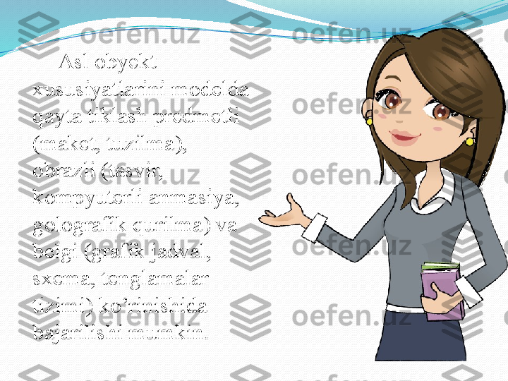 Asl obyekt 
xususiyatlarini modelda 
qayta tiklash predmetli 
(maket, tuzilma), 
obrazli (tasvir, 
kompyuterli anmasiya, 
golografik qurilma) va 
belgi (grafik jadval, 
sxema, tenglamalar 
tizimi) ko’rinishida 
bajarilishi mumkin.  