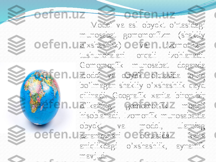 Model  va  asl  obyekt  o’rtasidagi 
munosabat  gomomorfizm  (shakliy 
o’xshashlik)  va  izomorfizm 
tushunchalari  orqali  izohlanadi. 
Gomomorfik  munosabat  deganda 
model  va  obyekt  o’rtasida  to’liq 
bo’lmagan  shakliy  o’xshashlik  qayd 
qilinadi.  Geografik  xarita  biron-bir 
o’lkaning  gomomorfik  modeli 
hisoblanadi.  Izomorfik  munosabatda 
obyekt  va  model,  ularning 
parametrlari  o’rtasida  katta 
aniqlikdagi  o’xshashlik,  aynanlik 
mavjud. 