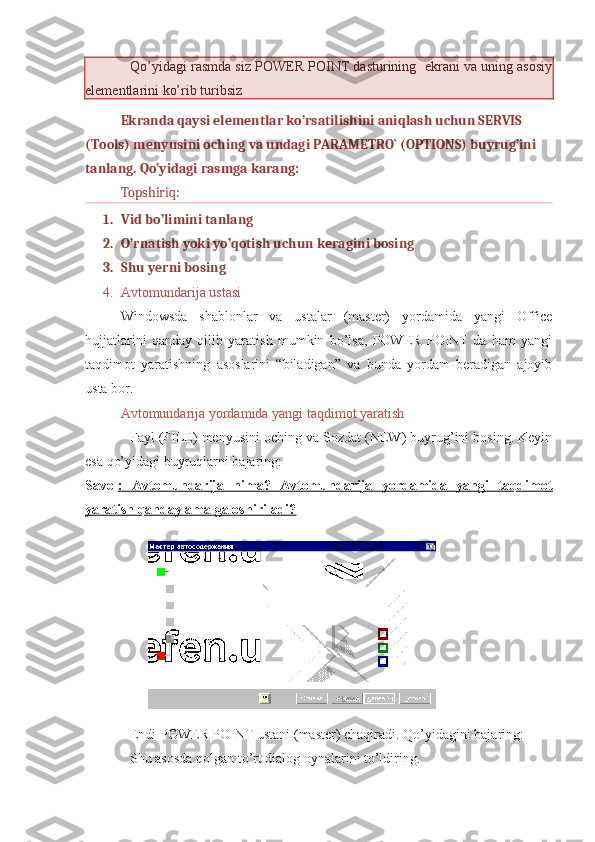 Qo’yidagi rasmda siz POWER POINT dasturining  ekrani va uning asosiy
elementlarini ko’rib turibsiz  
Ekranda qaysi elementlar ko’rsatilishini aniqlash uchun SERVIS 
(Tools) menyusini oching va undagi PARAMETRO` (OPTIONS) buyrug’ini 
tanlang. Qo’yidagi rasmga karang:
Topshiriq: 
1. Vid bo’limini tanlang
2. O’rnatish yoki yo’qotish uchun keragini bosing
3. Shu yerni bosing           
4. Avtomundarija ustasi
Windowsda   shablonlar   va   ustalar   (master)   yordamida   yangi   Office
hujjatlarini   qanday   qilib   yaratish   mumkin   bo’lsa,   POWER   POINT   da   ham   yangi
taqdimot   yaratishning   asoslarini   “biladigan”   va   bunda   yordam   beradigan   ajoyib
usta bor. 
Avtomundarija yordamida yangi taqdimot yaratish
Fayl (FILE) menyusini oching va Sozdat (NEW) buyrug’ini bosing. Keyin
esa qo’yidagi buyruqlarni bajaring:
Savol :   Avtomundarija   nima?   Avtomundarija   yordamida   yangi   taqdimot
yaratish qanday amalga oshiriladi?
Endi POWER POINT ustani (master) chaqiradi. Qo’yidagini bajaring:
Shu asosda qolgan to’rt dialog oynalarini to’ldiring.  