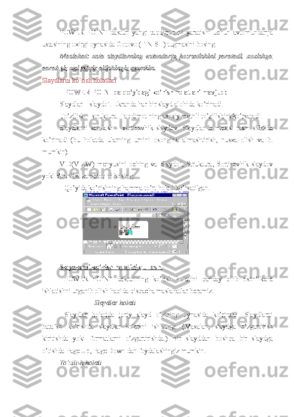 POWER   POINT   dasturi   yangi   taqdimot   ni   yaratishi   uchun   avtomundarija
ustasining oxirgi oynasida Gotovo (FINISH) tugmasini bosing. 
Maslahat:   usta   slaydlarning   «standart»   ko;rsatishini   yaratadi,   xoxishga
qarab siz uni tahrir qilishingiz mumkin. 
Slaydlarni ko’rish holatlari
POWER POINTda qo’yidagi ko’rish holatlari mavjud:
Slaydlar – slaydo`. Ekranda har bir slayd alohida ko’rinadi. 
To’zilish  - struktura. Taqdimot ning asosiy matnli to’zilishini ko’rsatadi. 
Slaydlarni   saralash   –   sortirovhik   slaydov.   Slaydlar   hammasi   rasm   sifatida
ko’rinadi   (bu   holatda   ularning   urnini   osongina   almashtirish,   nusxa   olish   va   b.
mumkin).
VID(VIEW)   menyusini   oching   va   Slaydo`,   Struktura,   Sortirovhik   slaydov
yoki Stranitsa zametoq ni bosing.
Qo’yida ko’rishning hamma to’rt holati ko’rsatilgan.
Slaydlarni ko’rish holatini qullash 
POWER   POINT   dasturining   ko’rish   holatini   qanday   qilib   osonlikcha
ishlatishni urganib olish haqida qisqacha maslahatlar beramiz. 
Slaydlar holati 
Slaydlar   holatida   joriy   slayd   o’zining   oynasida   ko’rinadi.   Slaydlarni
batafsil   ko’rishda   slaydlar   holatini   ishlating.   (Masalan,   slaydga   o’zgartirish
kiritishda   yoki   formatlarni   o’zgartirishda.)   Bir   slayddan   boshqa   bir   slaydga
o’tishda Page Up, Page Down dan foydalashingiz mumkin.
To’zilish holati   