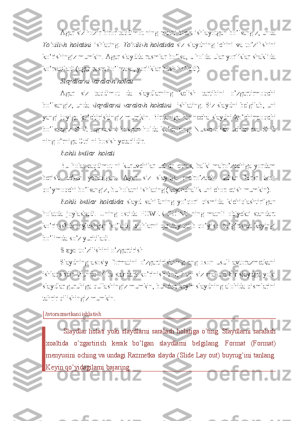 Agar siz hozir biror taqdimot ning matni bilan ishlayotgan bo’lsangiz, unda
To’zilish   holatini   ishlating.   To’zilish   holatida   siz   slaydning   ichini   va   to’zilishini
ko’rishingiz mumkin. Agar slaydda rasmlar bo’lsa, u holda ular yorliklar shaklida
ko’rsatiladi (agar rasm bo’lmasa, yorliklar bush bo’ladi). 
Slaydlarni saralash holati 
Agar   siz   taqdimot   da   slaydlarning   kelish   tartibini   o’zgartirmoqchi
bo’lsangiz,   unda   slaydlarni   saralash   holatini     ishlating.   Siz   slaydni   belgilab,   uni
yangi   joyiga   ko’chirishingiz   mumkin.  Birdaniga   bir   necha   slaydni   ko’chirmoqchi
bo’lsangiz   Shift   tugmasini   bosgan   holda   ko’chiring.   Nusxa   olish   uchun   esa   Shift
ning o’rniga Ctrl ni bosish yetarlidir. 
Izohli betlar  holati 
Bu   holat   taqdimot   ni   kuruvchilar   uchun   emas,   balki   ma'ro’zachiga   yordam
berish   uchun   yaratilgan.   Agar   siz   slaydga   ma'ro’zachi   uchun   biror   izoh
qo’ymoqchi bo’lsangiz, bu holatni ishlating (keyinchalik uni chop etish mumkin). 
Izohli   betlar   holatida   slayd   sahifaning   yo’qori   qismida   kichiqlashtirilgan
holatda   joylashadi.   Uning   ostida   POWER   POINT   ning   matnli   ob'yekti   standart
ko’rinishda joylashgan bo’ladi. Izohlarni qanday qilib qo’yish   to’g’risida keyingi
bo’limda so’z yuritiladi. 
Slayd  to’zilishini o’zgartirish
Slaydning   asosiy   formatini   o’zgartirishning   eng   oson   usuli   avtorazmetkani
ishlatishdir. Bunda  24 ta standart  ko’rinish  bor, buni  siz  ma'lum  bir  slaydga  yoki
slaydlar guruhiga qullashingiz mumkin, bundan keyin slaydning alohida qismlarini
tahrir qilishingiz mumkin. 
Avtorazmetkani ishlatish
Slaydlar holati yoki slaydlarni saralash holatiga o’ting. Slaydlarni saralash
xoaltida   o’zgartirish   kerak   bo’lgan   slaydlarni   belgilang.   Format   (Format)
menyusini oching va undagi Razmetka slayda (Slide Lay out) buyrug’ini tanlang.
Keyin qo’yidagilarni bajaring.  