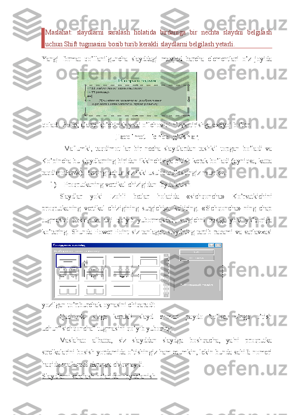 Maslahat:   slaydlarni   saralash   holatida   birdaniga   bir   nechta   slaydni   belgilash
uchun Shift tugmasini bosib turib kerakli slaydlarni belgilash yetarli. 
Yangi   format   qo’llanilguncha   slayddagi   mavjud   barcha   elementlari   o’z   joyida
qoladi. Balki, ularni ko’chirish yoki o’lchovini o’zgartirishga extiyoj bo’lar. 
Taqdimot    ichida  o’tishlar
Ma'lumki,   taqdimot   lar   bir   necha   slaydlardan   tashkil   topgan   bo’ladi   va
Ko’pincha bu slaydlarning biridan ikkinchisiga o’tish kerak bo’ladi (ayniqsa, katta
taqdimotlarda). Buning uchun siz ikki usulni qullashingiz mumkin. 
1) Proqrutkaning vertikal chizigidan foydalanish 
Slaydlar   yoki   Izohli   betlar   holatida   «sichqoncha»   Ko’rsatkichini
proqrutkaning   vertikal   chizigining   surgichiga   keltiring.   «Sichqoncha»   ning   chap
tugmasini   bosing   va   uni   qo’yib   yubormasdan,   surgichni   pastga   yoki   yo’qoriga
ko’taring.  Shunda   Power   Point   siz   tanlagan   slaydning   tartib  raqami   va   sarlavxasi
yozilgan to’rtburchak oynasini chiqaradi:
Qachonki   sizga   kerakli   slayd   nomeri   paydo   bo’lsa,   o’nga   o’tish
uchun“sichqoncha” tugmasini qo’yib yuboring. 
Maslahat:   albatta,   siz   slayddan   slaydga   boshqacha,   ya'ni   proqrutka
strelkalarini bosish yordamida o’tishingiz ham mumkin, lekin bunda sahifa nomeri
haqida ma'lumot ekranga chiqmaydi. 
Slaydlarni saralash holatidan foydalanish  