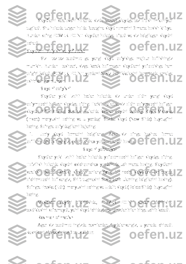 Slaydlarni   saralovchi   holatida   sizda   kerakli   slaydga   tez   o’tish   imkoniyati
tugiladi. Shu holatda turgan holda faqatgina slayd nomerini 2 marta bosish kifoya.
Bundan   so’ng   POWER   POINT   slaydlar   holatiga   o’tadi   va   siz   belgilagan   slaydni
ochadi. 
Slaydlarni  qo’yish  va  yo’qotish
Siz     tez-tez   taqdimot   ga   yangi   slayd   qo’yishga   majbur   bo’lishingiz
mumkin.   Bundan     tashqari,   sizga   kerak   bo’lmagan   slaydlarni   yo’qotishga   ham
to’g’ri   keladi.   POWER   POINT   yordamida   siz   har   ikkalasini   ham   tezda   amalga
oshirishingiz mumkin.
Slaydni qo’yishi
Slaydlar   yoki   Izohli   betlar   holatida   siz   undan   oldin   yangi   slayd
qo’ymoqchi bo’lgan slaydga o’ting. Tarkib holatida siz oldin qo’ymoqchi bo’lgan
slaydni   3   bor   bosing.   Saralash   holatida   kerakli   slaydni   tanlang.   Keyin   Vstavka
(Insert)   menyusini   oching   va   u   yerdagi   Sozdat   slayd   (New   Slide)   buyrug’ini
bering. So’ngra qo’yidagilarni bajaring:
1. Joriy   slayd   formatini   belgilang.   Agar   siz   o’nga   boshqa   format
qo’llamoqchi bo’lsangiz, «sichqoncha» yordamida uni bosing. 
Slaydni yo’qotishi
Slaydlar   yoki   Izohli   betlar   holatida   yo’qotmoqchi   bo’lgan   slaydga   o’ting.
To’zilish   holatida   slaydni   «sichqoncha»   yordamida   uch   marta   bosing.   Slaydlarni
saralash   holatida   kerakli   slaydni   tanlang   (yoki   bir   necha   slaydlarni   bir   paytda
o’chirmoqchi   bo’lsangiz,   Shift   tugmasini   bosib   turib   ularning   belgilarini   bosing).
So’ngra Pravka (Edit)  menyusini oching va Udalit slayd (Delete Slide)  buyrug’ini
bering. 
Maslahat:   slaydni   o’chirishda,   POWER   POINT   sizdan   o’chirishni
tasdiklashni so’ramaydi, ya'ni slayd ichidagi ma'lumotlar bilan birga uchib ketadi. 
Rasmlar  o’rnatish
Agar   siz   taqdimot   ingizda   rasmlardan   foydalansangiz,   u   yanada   chiqadi.
Rasmlarni o’rnatishning 2 ta usuli bor.  