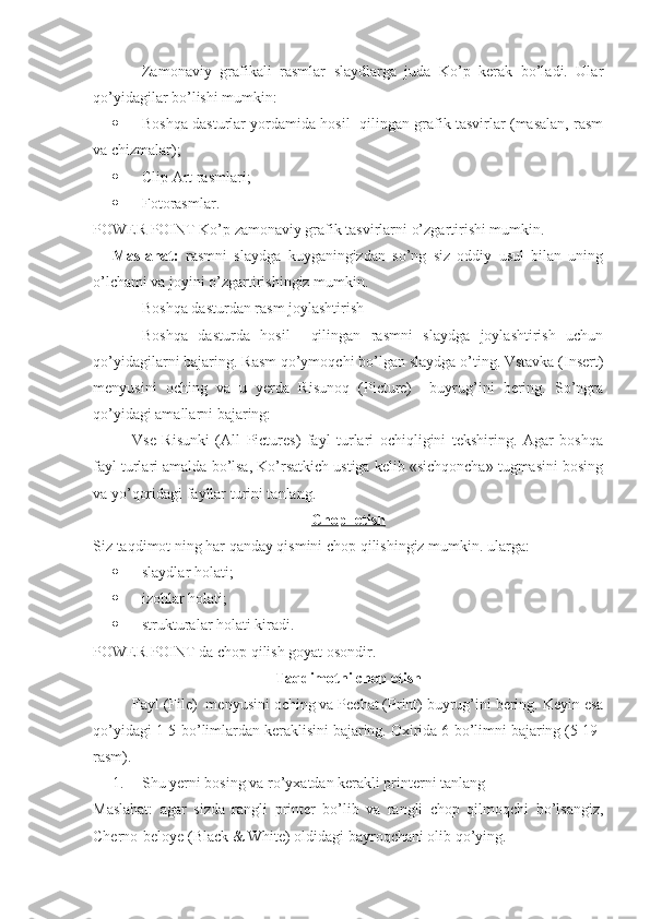Zamonaviy   grafikali   rasmlar   slaydlarga   juda   Ko’p   kerak   bo’ladi.   Ular
qo’yidagilar bo’lishi mumkin:
 Boshqa dasturlar yordamida hosil  qilingan grafik tasvirlar (masalan, rasm
va chizmalar);
 Clip Art rasmlari;
 Fotorasmlar.
POWER POINT Ko’p zamonaviy grafik tasvirlarni o’zgartirishi mumkin. 
Maslahat:   rasmni   slaydga   kuyganingizdan   so’ng   siz   oddiy   usul   bilan   uning
o’lchami va joyini o’zgartirishingiz mumkin. 
Boshqa dasturdan rasm joylashtirish 
Boshqa   dasturda   hosil     qilingan   rasmni   slaydga   joylashtirish   uchun
qo’yidagilarni bajaring. Rasm qo’ymoqchi bo’lgan slaydga o’ting. Vstavka (Insert)
menyusini   oching   va   u   yerda   Risunoq   (Picture)     buyrug’ini   bering.   So’ngra
qo’yidagi amallarni bajaring:
Vse   Risunki   (All   Pictures)   fayl   turlari   ochiqligini   tekshiring.   Agar   boshqa
fayl turlari amalda bo’lsa, Ko’rsatkich ustiga kelib «sichqoncha» tugmasini bosing
va yo’qoridagi fayllar turini tanlang. 
Chop  etish
Siz taqdimot ning har qanday qismini chop qilishingiz mumkin. ularga: 
 slaydlar holati;
 izohlar holati;
 strukturalar holati kiradi.
POWER POINT da chop qilish goyat osondir. 
Taqdimotni chop etish
Fayl (File)  menyusini oching va Pechat (Print) buyrug’ini bering. Keyin esa
qo’yidagi 1-5-bo’limlardan keraklisini bajaring. Oxirida 6-bo’limni bajaring (5-19-
rasm).
1. Shu yerni bosing va ro’yxatdan kerakli printerni tanlang
Maslahat:   agar   sizda   rangli   printer   bo’lib   va   rangli   chop   qilmoqchi   bo’lsangiz,
Cherno-beloye (Black & White) oldidagi bayroqchani olib qo’ying.  