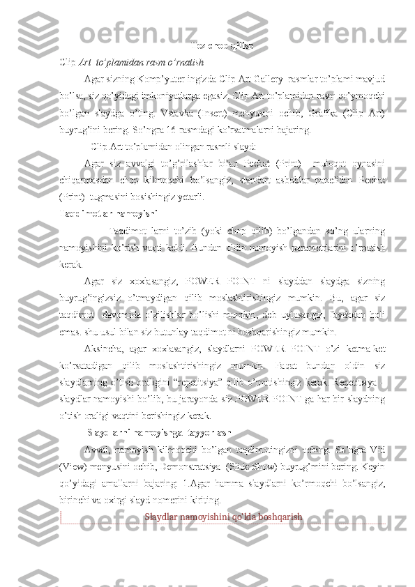 Tez chop qilish
Clip  Art  to’plamidan rasm o’rnatish 
Agar sizning Komp’yuter ingizda Clip Art Gallery  rasmlar to’plami mavjud
bo’lsa, siz qo’yidagi imkoniyatlarga egasiz. Clip Art to’plamidan rasm qo’ymoqchi
bo’lgan   slaydga   o’ting.   Vstavka   (Insert)   menyusini   ochib,   Grafika   (Clip   Art)
buyrug’ini bering. So’ngra 16-rasmdagi ko’rsatmalarni bajaring.
Clip Art to’plamidan olingan rasmli slayd:
Agar   siz   avvalgi   to’g’rilashlar   bilan   Pechat   (Print)     muloqot   oynasini
chiqarmasdan   chop   kilmoqchi   bo’lsangiz,   standart   asboblar   panelidan   Pechat
(Print)  tugmasini bosishingiz yetarli. 
Taqdimotlar namoyishi
                    Taqdimot   larni   to’zib   (yoki   chop   qilib)   bo’lgandan   so’ng   ularning
namoyishini   ko’rish   vaqti   keldi.   Bundan   oldin   namoyish   parametrlarini   o’rnatish
kerak. 
Agar   siz   xoxlasangiz,   POWER   POINT   ni   slayddan   slaydga   sizning
buyrug’ingizsiz   o’tmaydigan   qilib   moslashtirishingiz   mumkin.   Bu,   agar   siz
taqdimot     davomida   o’zilishlar   bo’lishi   mumkin,   deb   uylasangiz,   foydadan   holi
emas. shu usul bilan siz butunlay taqdimot ni boshqarishingiz mumkin. 
Aksincha,   agar   xoxlasangiz,   slaydlarni   POWER   POINT   o’zi   ketma-ket
ko’rsatadigan   qilib   moslashtirishingiz   mumkin.   Faqat   bundan   oldin   siz
slaydlarning  o’tish   oraligini   “repetitsiya”   qilib  o’rnatishingiz   kerak.   Repetitsiya   –
slaydlar namoyishi bo’lib, bu jarayonda siz POWER POINT ga har bir slaydning
o’tish oraligi vaqtini berishingiz kerak. 
 Slaydlarni namoyishga  tayyorlash 
Avval,   namoyish   kilmoqchi   bo’lgan   taqdimotingizni   oching.   So’ngra   Vid
(View) menyusini ochib, Demonstratsiya  (Slide Show) buyrug’mini bering. Keyin
qo’yidagi   amallarni   bajaring:   1.Agar   hamma   slaydlarni   ko’rmoqchi   bo’lsangiz,
birinchi va oxirgi slayd nomerini kiriting. 
Slaydlar namoyishini qo’lda boshqarish 