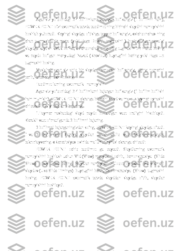 Agar siz yo’qoridagi  2-4 bo’limlarni bajargan bo’lsangiz  (1-bo’limni ham),
POWER POINT o’zi avtomatik tarzda taqdimot ning birinchi slaydini namoyishini
boshlab yuboradi. Keyingi  slaydga o’tishga tayyor bo’lsangiz, «sichqoncha» ning
chap   tugmasini   bir   marta   (yoki   Page   Downi     tugmasini   )   bosing.   Agar   avvalgi
slaydga kaytish kerak bo’lsa,  «sichqoncha»  ning o’ng tugmasini  bir  marta bosing
va   paydo   bo’lgan   menyudagi   Nazad   (Rrevious)   buyrug’ini   bering   yoki   Page   Up
tugmasini bosing.
Maslahat:   agar   siz   aniq   bir   slaydga   utmoqchi   bo’lsangiz,   uning   nomerini
terib, Enter tugmasini bosing. 
Taqdimot larning  avtomatik   namoyishi
Agar siz yo’qoridagi  3-4-bo’limlarni bajargan bo’lsangiz  (1-bo’lim  bo’lishi
ham mumkin), POWER POINT ekranga birinchi slayd va maxsus taymer oynasini
chiqaradi. Qo’yidagilarni bajaring:
1.Taymer   navbatdagi   slayd   paydo   bo’ladigan   vaqt   oraligini   hisoblaydi.
Kerakli vaqt o’rnatilganda 2-bo’limni bajaring. 
2-bo’limni bajarganingizdan so’ng, POWER POINT keyingi slaydga o’tadi.
1-va   2-   bo’limlarni   hamma   slaydlar   uchun   oraliq   vaqt   belgilanmaguncha
takrorlayvering. «Repetitsiya» oxirida ma'lumot oynasi ekranga chiqadi:
POWER   POINT   ochiq   taqdimot   ga   qaytadi.   Slaydlarning   avtomatik
namoyishini boshlash uchun Vid (View) menyusini ochib, Demonstratsiya   (Slide
Show)       buyrug’ini   bering.   Slaydlar   namoyishi   muloqot   oynasida     Po   vremeni
slaydov (Use Slide Timings)  buyrug’ini berib, Demonstratsiya  (Show)  tugmasini
bosing.   POWER   POINT   avtomatik   tarzda   slayddan   slaydga   o’tib,   slaydlar
namoyishini boshlaydi. 