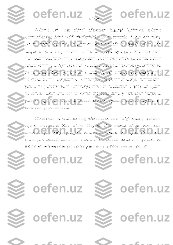 Kirish
Axborot   asri   deya   e’tirof   etilayotgan   bugungi   kunimizda   axborot
kommunikatsiya   tizimi   izchil   rivojlanishda   davom   etmoqda.   Bugun   zamonaviy
axborot   texnalogiyalarisiz   hayotimizni   tasavvur   etib   bo’lmaydi.   Mamalakat
darajasida   soha   rivoji   muhim   omillardan   biriga   aylangan.   Shu   bois   ham
mamlakatimizda   telekommunikatsiya   tarmoqlarini   rivojlantirishga   alohida   e’tibor
qaratib kelinmoqda. Ayniqsa sohani xalqaro andozalarda mexanizasiyalashtirish va
rivojlantirish   ustuvor   yo’nalishlar   sifatida   belgilab   olingan.   Prezidentimizning
”O’zbektelekom”   aksiyadorlik   kompaniyasi   telekommunikatsiya   tarmoqlarini
yanada   rivojlantirish   va   modernizasiya   qilish   chora-tadbirlari   to’g’risida”   Qarori
bu   borada   dasturilamal   bo’lib   xizmat   qilmoqda.   Amaliy   harakatlar   natijasida
yurtimizning olis mintaqalarida axborot resurslarini yaratish va undan foydalanish
samaradorligi oshirilmoqda. 
O’zbekiston   Respublikasining   «Axborotlashtirish   to’g’risida»gi   qonunini
bajarish   maqsa-dida   Xalq   ta’limi,   Oliy   va   o’rta   maxsus   ta’limi   vazirliklari
tomonidan qator me’yoriy hujjatlar va dasturlar ishlab chiqilib, qabul qilingan edi,
shuningdek   axborot   tarmog’ini   shakllantirish,   axborot   resurslarini   yaratish   va
AKTni ta’lim jarayonida qo’llash bo’yicha chora-tadbirlar amalga oshirildi. 