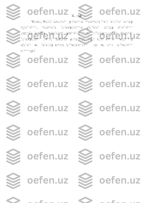 Xulosa
Matcat, Matlab dasturlari     yordamida   matematik hisob   kitoblar   qanday
bajarilishini,     matematik     funktsiyalarning     grafiklari     qanday     chizilishini
urgandik.Iktisodiy     masalalarni     yechishda     hosil     bo’ladigan     ishlab     chiqarish
funktsiyalarini     Ushbu     dasturlar     yordamida     hisob   kitob   kilinishi     vaqtn   ing
tejalishi     va     iktisodiy   samara   ko’rsatkichlarini       tez     va     aniq     ko’rsatishni
ta'minlaydi.  