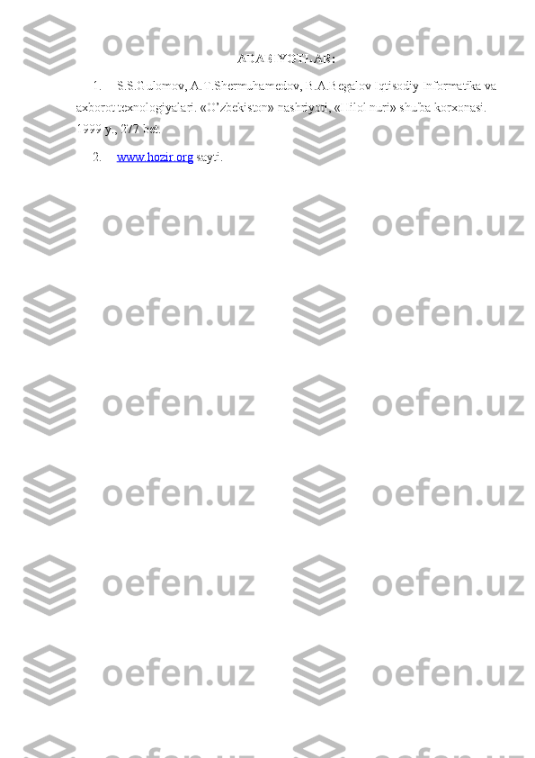 ADABIYOTLAR:
1. S.S.Gulomov, A.T.Shermuhamedov, B.A.Begalov Iqtisodiy Informatika va
axborot texnologiyalari. «O’zbekiston» nashriyoti, «Hilol nuri» shu'ba korxonasi. 
1999 y., 277 bet. 
2. www.hozir.org     sayti. 
