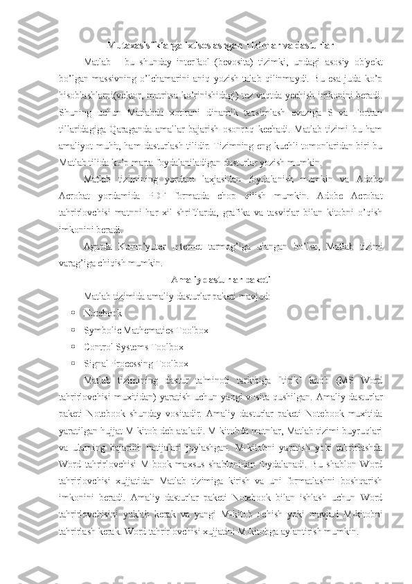 Mutaxasisliklarga ixtisoslashgan Tizimlar va dasturlar 
Matlab   -   bu   shunday   interfaol   (bevosita)   tizimki,   undagi   asosiy   ob'yekt
bo’lgan   massivning   o’lchamarini   aniq   yozish   talab   qilinmaydi.   Bu   esa   juda   ko’p
hisoblashlarni(vektor, matritsa ko’rinishidagi) tez vaqtda yechish imkonini beradi.
Shuning   uchun   Matlabda   xotirani   dinamik   taqsimlash   evaziga   S   va   Fortran
tillaridagiga   Q araganda   amallar   bajarish   osonroq   kechadi.   Matlab   tizimi   bu   ham
amaliyot mu h it, ham dasturlash tilidir. Tizimning eng kuchli tomonlaridan biri bu
Matlab tilida ko’p marta foydalaniladigan dasturlar yozish mumkin.
Matlab   tizimining   yordam   laxjasidan   foydalanish   mumkin   va   Adobe
Acrobat   yordamida   PDF   formatda   chop   qilish   mumkin.   Adobe   Acrobat
tahrirlovchisi   matnni   har   xil   shriftlarda,   grafika   va   tasvirlar   bilan   kitobni   o’qish
imkonini beradi.
Agarda   Komp’yuter   Internet   tarmog’iga   ulangan   bo’lsa,   Matlab   tizimi
varag ’ iga chiqish mumkin.
Amaliy dasturlar paketi
Matlab tizimida amaliy dasturlar paketi mavjud:
 Notebook
 Symbolic Mathematics Toolbox
 Control Systems Toolbox
 Signal Processing Toolbox
Matlab   tizimining   dastur   ta'minoti   tarkibiga   "tirik"   kitob   (MS   Word
tahrirlovchisi   muxitidan)   yaratish  uchun yangi   vosita  qushilgan.  Amaliy dasturlar
paketi   Notebook   shunday   vositadir.   Amaliy   dasturlar   paketi   Notebook   muxitida
yaratilgan hujjat M-kitob deb ataladi. M-kitobda matnlar, Matlab tizimi buyruqlari
va   ularning   bajarilih   natijalari   joylashgan.   M-kitobni   yaratish   yoki   tahrirlashda
Word   tahrirlovchisi   M-book   maxsus   shablonidan   foydalanadi.   Bu   shablon   Word
tahrirlovchisi   xujjatidan   Matlab   tizimiga   kirish   va   uni   formatlashni   boshqarish
imkonini   beradi.   Amaliy   dasturlar   paketi   Notebook   bilan   ishlash   uchun   Word
tahrirlovchisini   yuklah   kerak   va   yangi   M-kitob   ochish   yoki   mavjud   M-kitobni
tahrirlash kerak. Word tahrirlovchisi xujjatini M-kitobga aylantirish mumkin.  