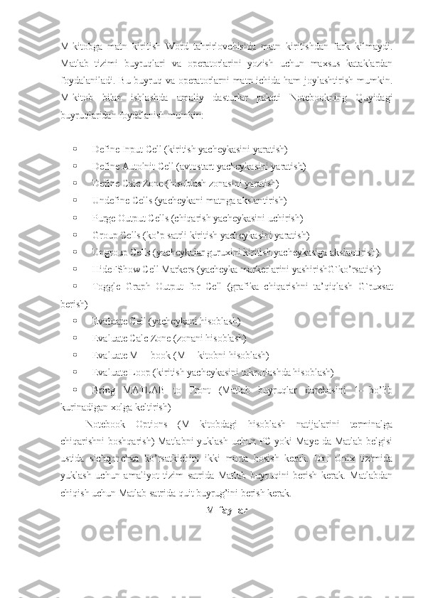 M-kitobga   matn   kiritish   Word   tahrirlovchisida   matn   kiritishdan   fark   kilmaydi.
Matlab   tizimi   buyruqlari   va   operatorlarini   yozish   uchun   maxsus   kataklardan
foydalaniladi. Bu buyruq va operatorlarni matn ichida ham joylashtirish mumkin.
M-kitob   bilan   ishlashda   amaliy   dasturlar   paketi   Notebookning   Quyidagi
buyruqlaridan foydalanish mumkin:
 Define Input Cell (kiritish yacheykasini yaratish)
 Define Autolnit Cell (avtostart yacheykasini yaratish)
 Define Calc Zone (hisoblash zonasini yaratish)
 Undefine Cells (yacheykani matnga akslantirish)
 Purge Output Cells (chiqarish yacheykasini uchirish)
 Group  Cells (ko’p satrli kiritish yacheykasini yaratish)
 Ungroup Cells (yacheykalar guruxini kiritish yacheykasiga akslantirish)
 HideFShow Cell Markers (yacheyka markerlarini yashirishG`ko’rsatish)
 Toggle   Graph   Output   for   Cell   (grafika   chiqarishni   ta’qiqlash   G`ruxsat
berish)
 Evaluate Cell (yacheykani hisoblash)
 Evaluate Calc Zone (zonani hisoblash)
 Evaluate M —book (M —kitobni hisoblash)
 Evaluate Loop (kiritish yacheykasini takrorlashda hisoblash)
 Bring   MATLAB   to   Front   (Matlab   buyruqlar   darchasini   1—bo’lib
kurinadigan xolga keltirish)
Notebook   Options   (M—kitobdagi   hisoblash   natijalarini   terminalga
chiqarishni boshqarish)  Matlabni  yuklash uchun PC yoki Maye da Matlab belgisi
ustida   sichqonchaa   ko’rsatkichini   ikki   marta   bosish   kerak.   Uni   Unix   tizimida
yuklash   uchun   amaliyot   tizim   satrida   Matlab   buyruqini   berish   kerak.   Matlabdan
chiqish uchun Matlab satrida quit buyrug’ini berish kerak.
M-fayllar 
