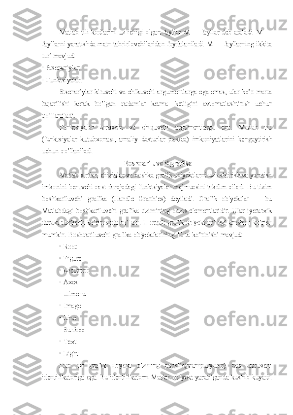 Matlab tili kodlarini uz ichigi olgan fayllar  M — fayllar  deb ataladi. M —
fayllarni yaratishda matn tahrirlovchilaridan foydalaniladi. M — fayllarning ikkita
turi mavjud:
• Stsenariylar;
• Funktsiyalar.
Stsenariylar kiruvchi va chikuvchi argumentlarga ega emas, ular ko’p marta
bajarilishi   kerak   bo’lgan   qadamlar   ketma—ketligini   avtomatlashtirish   uchun
qo’llaniladi.
Funktsiyalar   kiruvchi   va   chiquvchi   argumentlarga   ega.   Matlab   tili
(funktsiyalar   kutubxonasi,   amaliy   dasturlar   pa keta)   imkoniyatlarini   kengaytirish
uchun qo’llaniladi.
 Boshqariluvchi grafika
Matlab sirtlar, chiziqlar va boshka grafik ob'yektlarni uzlashtirish va yaratish
imkonini beruvchi past darajadagi funktsiyalar majmuasini takdim qiladi. Bu tizim
boshkariluvchi   grafika   (Handle   Graphics)   deyiladi.   Grafik   ob'yektlar   —   bu
Matlabdagi   boshkariluvchi   grafika   tizimining   bazis   elementlaridir.   Ular   iyerarxik
daraxt tuzilishli ko’rinishda bo’ladi. U orqali grafik ob'yektlar bog’lanishini ko’rish
mumkin. Bosh q ariluvchi grafika ob'yektlarining 10 ta ko’rinishi mavjud:
• Root
• Figure
• Uicontrol
• Axes
• Uimenu
• Image
• Line
• Surface
• Text
• Light
H ap   bir   grafik   ob'yekt   o’zining   papsPe(manipulyator)   deb   ataluvchi
identifikatoriga ega. Bu identifikatorni Matlab ob'yekt yaratilganda kushib kuyadi. 